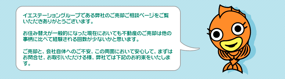 イエステーショングループである弊社のご売却ご相談ページをご覧いただきありがとうございます。お住み替えが一般的になった現在においても不動産のご売却は他の事柄に比べて経験される回数が少ないかと思います。ご売却と、会社自体へのご不安、この両面において安心して、まずはお問合せ、お取引いただける様、弊社では下記のお約束をいたします。